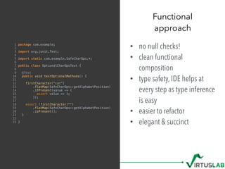 • no null checks!
• clean functional
composition
• type safety, IDE helps at
every step as type inference
is easy
• easier to refactor
• elegant & succinct
Functional  
approach
1 package com.example;
2
3 import org.junit.Test;
4
5 import static com.example.SafeCharOps.*;
6
7 public class OptionalCharOpsTest {
8
9 @Test
10 public void testOptionalMethods() {
11
12 firstCharacter("cat")
13 .flatMap(SafeCharOps::getAlphabetPosition)
14 .ifPresent(value -> {
15 assert value == 3;
16 });
17
18 assert !firstCharacter("")
19 .flatMap(SafeCharOps::getAlphabetPosition)
20 .isPresent();
21 }
22
23 }
 