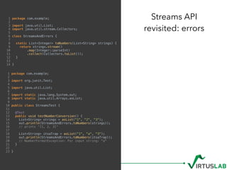 1 package com.example;
2
3 import java.util.List;
4 import java.util.stream.Collectors;
5
6 class StreamsAndErrors {
7
8 static List<Integer> toNumbers(List<String> strings) {
9 return strings.stream()
10 .map(Integer::parseInt)
11 .collect(Collectors.toList());
12 }
13
14 }
Streams API 
revisited: errors
1 package com.example;
2
3 import org.junit.Test;
4
5 import java.util.List;
6
7 import static java.lang.System.out;
8 import static java.util.Arrays.asList;
9
10 public class StreamsTest {
11
12 @Test
13 public void testNumberConversion() {
14 List<String> strings = asList("1", "2", "3");
15 out.println(StreamsAndErrors.toNumbers(strings));
16 // prints '[1, 2, 3]'
17
18 List<String> itsaTrap = asList("1", "a", "3");
19 out.println(StreamsAndErrors.toNumbers(itsaTrap));
20 // NumberFormatException: For input string: "a"
21 }
22
23 }
 