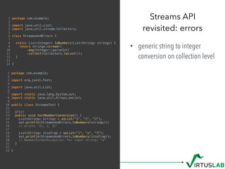 1 package com.example;
2
3 import java.util.List;
4 import java.util.stream.Collectors;
5
6 class StreamsAndErrors {
7
8 static List<Integer> toNumbers(List<String> strings) {
9 return strings.stream()
10 .map(Integer::parseInt)
11 .collect(Collectors.toList());
12 }
13
14 }
• generic string to integer
conversion on collection level
Streams API 
revisited: errors
1 package com.example;
2
3 import org.junit.Test;
4
5 import java.util.List;
6
7 import static java.lang.System.out;
8 import static java.util.Arrays.asList;
9
10 public class StreamsTest {
11
12 @Test
13 public void testNumberConversion() {
14 List<String> strings = asList("1", "2", "3");
15 out.println(StreamsAndErrors.toNumbers(strings));
16 // prints '[1, 2, 3]'
17
18 List<String> itsaTrap = asList("1", "a", "3");
19 out.println(StreamsAndErrors.toNumbers(itsaTrap));
20 // NumberFormatException: For input string: "a"
21 }
22
23 }
 