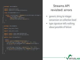 1 package com.example;
2
3 import java.util.List;
4 import java.util.stream.Collectors;
5
6 class StreamsAndErrors {
7
8 static List<Integer> toNumbers(List<String> strings) {
9 return strings.stream()
10 .map(Integer::parseInt)
11 .collect(Collectors.toList());
12 }
13
14 }
• generic string to integer
conversion on collection level
• type signature tells nothing
about possible of failure
Streams API 
revisited: errors
1 package com.example;
2
3 import org.junit.Test;
4
5 import java.util.List;
6
7 import static java.lang.System.out;
8 import static java.util.Arrays.asList;
9
10 public class StreamsTest {
11
12 @Test
13 public void testNumberConversion() {
14 List<String> strings = asList("1", "2", "3");
15 out.println(StreamsAndErrors.toNumbers(strings));
16 // prints '[1, 2, 3]'
17
18 List<String> itsaTrap = asList("1", "a", "3");
19 out.println(StreamsAndErrors.toNumbers(itsaTrap));
20 // NumberFormatException: For input string: "a"
21 }
22
23 }
 