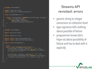1 package com.example;
2
3 import java.util.List;
4 import java.util.stream.Collectors;
5
6 class StreamsAndErrors {
7
8 static List<Integer> toNumbers(List<String> strings) {
9 return strings.stream()
10 .map(Integer::parseInt)
11 .collect(Collectors.toList());
12 }
13
14 }
• generic string to integer
conversion on collection level
• type signature tells nothing
about possible of failure
• programmer knows (let's
hope so) about possibility of
failure and has to deal with it
explicitly
Streams API 
revisited: errors
1 package com.example;
2
3 import org.junit.Test;
4
5 import java.util.List;
6
7 import static java.lang.System.out;
8 import static java.util.Arrays.asList;
9
10 public class StreamsTest {
11
12 @Test
13 public void testNumberConversion() {
14 List<String> strings = asList("1", "2", "3");
15 out.println(StreamsAndErrors.toNumbers(strings));
16 // prints '[1, 2, 3]'
17
18 List<String> itsaTrap = asList("1", "a", "3");
19 out.println(StreamsAndErrors.toNumbers(itsaTrap));
20 // NumberFormatException: For input string: "a"
21 }
22
23 }
 