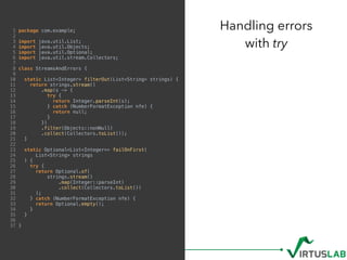 1 package com.example;
2
3 import java.util.List;
4 import java.util.Objects;
5 import java.util.Optional;
6 import java.util.stream.Collectors;
7
8 class StreamsAndErrors {
9
10 static List<Integer> filterOut(List<String> strings) {
11 return strings.stream()
12 .map(s -> {
13 try {
14 return Integer.parseInt(s);
15 } catch (NumberFormatException nfe) {
16 return null;
17 }
18 })
19 .filter(Objects::nonNull)
20 .collect(Collectors.toList());
21 }
22
23 static Optional<List<Integer>> failOnFirst(
24 List<String> strings
25 ) {
26 try {
27 return Optional.of(
28 strings.stream()
29 .map(Integer::parseInt)
30 .collect(Collectors.toList())
31 );
32 } catch (NumberFormatException nfe) {
33 return Optional.empty();
34 }
35 }
36
37 }
Handling errors  
with try
 
