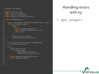 1 package com.example;
2
3 import java.util.List;
4 import java.util.Objects;
5 import java.util.Optional;
6 import java.util.stream.Collectors;
7
8 class StreamsAndErrors {
9
10 static List<Integer> filterOut(List<String> strings) {
11 return strings.stream()
12 .map(s -> {
13 try {
14 return Integer.parseInt(s);
15 } catch (NumberFormatException nfe) {
16 return null;
17 }
18 })
19 .filter(Objects::nonNull)
20 .collect(Collectors.toList());
21 }
22
23 static Optional<List<Integer>> failOnFirst(
24 List<String> strings
25 ) {
26 try {
27 return Optional.of(
28 strings.stream()
29 .map(Integer::parseInt)
30 .collect(Collectors.toList())
31 );
32 } catch (NumberFormatException nfe) {
33 return Optional.empty();
34 }
35 }
36
37 }
• ughh... null again :(
Handling errors  
with try
 