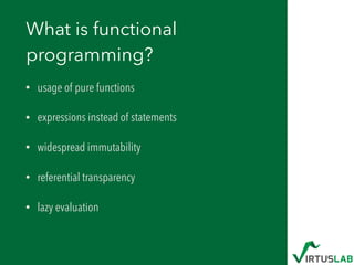 What is functional
programming?
• usage of pure functions
• expressions instead of statements
• widespread immutability
• referential transparency
• lazy evaluation
 