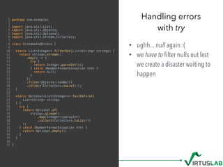 1 package com.example;
2
3 import java.util.List;
4 import java.util.Objects;
5 import java.util.Optional;
6 import java.util.stream.Collectors;
7
8 class StreamsAndErrors {
9
10 static List<Integer> filterOut(List<String> strings) {
11 return strings.stream()
12 .map(s -> {
13 try {
14 return Integer.parseInt(s);
15 } catch (NumberFormatException nfe) {
16 return null;
17 }
18 })
19 .filter(Objects::nonNull)
20 .collect(Collectors.toList());
21 }
22
23 static Optional<List<Integer>> failOnFirst(
24 List<String> strings
25 ) {
26 try {
27 return Optional.of(
28 strings.stream()
29 .map(Integer::parseInt)
30 .collect(Collectors.toList())
31 );
32 } catch (NumberFormatException nfe) {
33 return Optional.empty();
34 }
35 }
36
37 }
• ughh... null again :(
• we have to ﬁlter nulls out lest
we create a disaster waiting to
happen
Handling errors  
with try
 