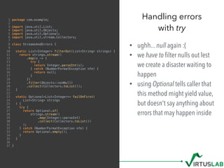 1 package com.example;
2
3 import java.util.List;
4 import java.util.Objects;
5 import java.util.Optional;
6 import java.util.stream.Collectors;
7
8 class StreamsAndErrors {
9
10 static List<Integer> filterOut(List<String> strings) {
11 return strings.stream()
12 .map(s -> {
13 try {
14 return Integer.parseInt(s);
15 } catch (NumberFormatException nfe) {
16 return null;
17 }
18 })
19 .filter(Objects::nonNull)
20 .collect(Collectors.toList());
21 }
22
23 static Optional<List<Integer>> failOnFirst(
24 List<String> strings
25 ) {
26 try {
27 return Optional.of(
28 strings.stream()
29 .map(Integer::parseInt)
30 .collect(Collectors.toList())
31 );
32 } catch (NumberFormatException nfe) {
33 return Optional.empty();
34 }
35 }
36
37 }
• ughh... null again :(
• we have to ﬁlter nulls out lest
we create a disaster waiting to
happen
• using Optional tells caller that
this method might yield value,
but doesn't say anything about
errors that may happen inside
Handling errors  
with try
 