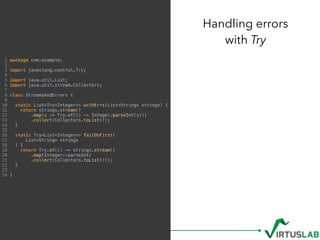 Handling errors  
with Try
1 package com.example;
2
3 import javaslang.control.Try;
4
5 import java.util.List;
6 import java.util.stream.Collectors;
7
8 class StreamsAndErrors {
9
10 static List<Try<Integer>> withErrs(List<String> strings) {
11 return strings.stream()
12 .map(s -> Try.of(() -> Integer.parseInt(s)))
13 .collect(Collectors.toList());
14 }
15
16 static Try<List<Integer>> failOnFirst(
17 List<String> strings
18 ) {
19 return Try.of(() -> strings.stream()
20 .map(Integer::parseInt)
21 .collect(Collectors.toList()));
22 }
23
24 }
 