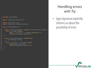 • type signature explicitly
informs us about the
possibility of error
Handling errors  
with Try
1 package com.example;
2
3 import javaslang.control.Try;
4
5 import java.util.List;
6 import java.util.stream.Collectors;
7
8 class StreamsAndErrors {
9
10 static List<Try<Integer>> withErrs(List<String> strings) {
11 return strings.stream()
12 .map(s -> Try.of(() -> Integer.parseInt(s)))
13 .collect(Collectors.toList());
14 }
15
16 static Try<List<Integer>> failOnFirst(
17 List<String> strings
18 ) {
19 return Try.of(() -> strings.stream()
20 .map(Integer::parseInt)
21 .collect(Collectors.toList()));
22 }
23
24 }
 