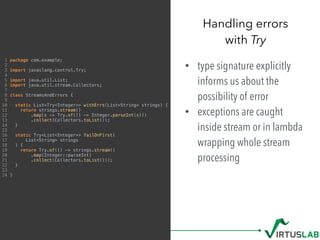 • type signature explicitly
informs us about the
possibility of error
• exceptions are caught
inside stream or in lambda
wrapping whole stream
processing
Handling errors  
with Try
1 package com.example;
2
3 import javaslang.control.Try;
4
5 import java.util.List;
6 import java.util.stream.Collectors;
7
8 class StreamsAndErrors {
9
10 static List<Try<Integer>> withErrs(List<String> strings) {
11 return strings.stream()
12 .map(s -> Try.of(() -> Integer.parseInt(s)))
13 .collect(Collectors.toList());
14 }
15
16 static Try<List<Integer>> failOnFirst(
17 List<String> strings
18 ) {
19 return Try.of(() -> strings.stream()
20 .map(Integer::parseInt)
21 .collect(Collectors.toList()));
22 }
23
24 }
 