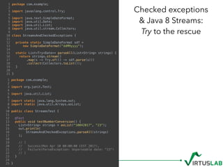 Checked exceptions  
& Java 8 Streams: 
Try to the rescue
1 package com.example;
2
3 import javaslang.control.Try;
4
5 import java.text.SimpleDateFormat;
6 import java.util.Date;
7 import java.util.List;
8 import java.util.stream.Collectors;
9
10 class StreamsAndCheckedExceptions {
11
12 private static SimpleDateFormat sdf =
13 new SimpleDateFormat("ddMMyyyy");
14
15 static List<Try<Date>> parseAll(List<String> strings) {
16 return strings.stream()
17 .map(s -> Try.of(() -> sdf.parse(s)))
18 .collect(Collectors.toList());
19 }
20
21 }
1 package com.example;
2
3 import org.junit.Test;
4
5 import java.util.List;
6
7 import static java.lang.System.out;
8 import static java.util.Arrays.asList;
9
10 public class StreamsTest {
11
12 @Test
13 public void testNumberConversion() {
14 List<String> strings = asList("10042017", "23");
15 out.println(
16 StreamsAndCheckedExceptions.parseAll(strings)
17 );
18
19 // [
20 // Success(Mon Apr 10 00:00:00 CEST 2017),
21 // Failure(ParseException: Unparseable date: "23")
22 // ]
23 }
24
25 }
 