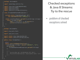• problem of checked
exceptions solved 
Checked exceptions  
& Java 8 Streams: 
Try to the rescue
1 package com.example;
2
3 import javaslang.control.Try;
4
5 import java.text.SimpleDateFormat;
6 import java.util.Date;
7 import java.util.List;
8 import java.util.stream.Collectors;
9
10 class StreamsAndCheckedExceptions {
11
12 private static SimpleDateFormat sdf =
13 new SimpleDateFormat("ddMMyyyy");
14
15 static List<Try<Date>> parseAll(List<String> strings) {
16 return strings.stream()
17 .map(s -> Try.of(() -> sdf.parse(s)))
18 .collect(Collectors.toList());
19 }
20
21 }
1 package com.example;
2
3 import org.junit.Test;
4
5 import java.util.List;
6
7 import static java.lang.System.out;
8 import static java.util.Arrays.asList;
9
10 public class StreamsTest {
11
12 @Test
13 public void testNumberConversion() {
14 List<String> strings = asList("10042017", "23");
15 out.println(
16 StreamsAndCheckedExceptions.parseAll(strings)
17 );
18
19 // [
20 // Success(Mon Apr 10 00:00:00 CEST 2017),
21 // Failure(ParseException: Unparseable date: "23")
22 // ]
23 }
24
25 }
 