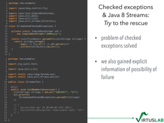 • problem of checked
exceptions solved 
• we also gained explicit
information of possibility of
failure
Checked exceptions  
& Java 8 Streams: 
Try to the rescue
1 package com.example;
2
3 import javaslang.control.Try;
4
5 import java.text.SimpleDateFormat;
6 import java.util.Date;
7 import java.util.List;
8 import java.util.stream.Collectors;
9
10 class StreamsAndCheckedExceptions {
11
12 private static SimpleDateFormat sdf =
13 new SimpleDateFormat("ddMMyyyy");
14
15 static List<Try<Date>> parseAll(List<String> strings) {
16 return strings.stream()
17 .map(s -> Try.of(() -> sdf.parse(s)))
18 .collect(Collectors.toList());
19 }
20
21 }
1 package com.example;
2
3 import org.junit.Test;
4
5 import java.util.List;
6
7 import static java.lang.System.out;
8 import static java.util.Arrays.asList;
9
10 public class StreamsTest {
11
12 @Test
13 public void testNumberConversion() {
14 List<String> strings = asList("10042017", "23");
15 out.println(
16 StreamsAndCheckedExceptions.parseAll(strings)
17 );
18
19 // [
20 // Success(Mon Apr 10 00:00:00 CEST 2017),
21 // Failure(ParseException: Unparseable date: "23")
22 // ]
23 }
24
25 }
 
