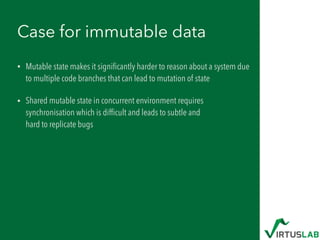 Case for immutable data
• Mutable state makes it signiﬁcantly harder to reason about a system due
to multiple code branches that can lead to mutation of state
• Shared mutable state in concurrent environment requires
synchronisation which is difﬁcult and leads to subtle and  
hard to replicate bugs
 