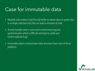 Case for immutable data
• Mutable state makes it signiﬁcantly harder to reason about a system due
to multiple code branches that can lead to mutation of state
• Shared mutable state in concurrent environment requires
synchronisation which is difﬁcult and leads to subtle and  
hard to replicate bugs
• Immutable objects and persistent data structures have none of those
problems
 