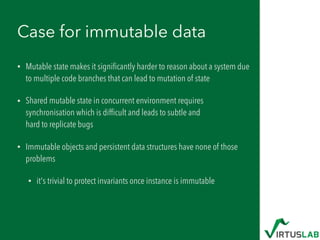 Case for immutable data
• Mutable state makes it signiﬁcantly harder to reason about a system due
to multiple code branches that can lead to mutation of state
• Shared mutable state in concurrent environment requires
synchronisation which is difﬁcult and leads to subtle and  
hard to replicate bugs
• Immutable objects and persistent data structures have none of those
problems
• it's trivial to protect invariants once instance is immutable
 