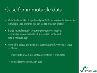 Case for immutable data
• Mutable state makes it signiﬁcantly harder to reason about a system due
to multiple code branches that can lead to mutation of state
• Shared mutable state in concurrent environment requires
synchronisation which is difﬁcult and leads to subtle and  
hard to replicate bugs
• Immutable objects and persistent data structures have none of those
problems
• it's trivial to protect invariants once instance is immutable
• no need for synchronisation ever
 