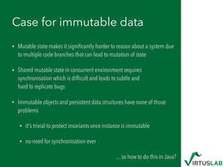Case for immutable data
• Mutable state makes it signiﬁcantly harder to reason about a system due
to multiple code branches that can lead to mutation of state
• Shared mutable state in concurrent environment requires
synchronisation which is difﬁcult and leads to subtle and  
hard to replicate bugs
• Immutable objects and persistent data structures have none of those
problems
• it's trivial to protect invariants once instance is immutable
• no need for synchronisation ever
... so how to do this in Java?
 