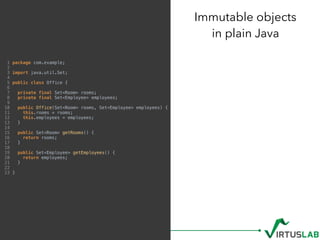 Immutable objects 
in plain Java
1 package com.example;
2
3 import java.util.Set;
4
5 public class Office {
6
7 private final Set<Room> rooms;
8 private final Set<Employee> employees;
9
10 public Office(Set<Room> rooms, Set<Employee> employees) {
11 this.rooms = rooms;
12 this.employees = employees;
13 }
14
15 public Set<Room> getRooms() {
16 return rooms;
17 }
18
19 public Set<Employee> getEmployees() {
20 return employees;
21 }
22
23 }
 