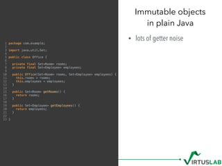 Immutable objects 
in plain Java
• lots of getter noise1 package com.example;
2
3 import java.util.Set;
4
5 public class Office {
6
7 private final Set<Room> rooms;
8 private final Set<Employee> employees;
9
10 public Office(Set<Room> rooms, Set<Employee> employees) {
11 this.rooms = rooms;
12 this.employees = employees;
13 }
14
15 public Set<Room> getRooms() {
16 return rooms;
17 }
18
19 public Set<Employee> getEmployees() {
20 return employees;
21 }
22
23 }
 