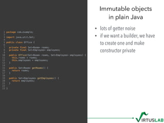 Immutable objects 
in plain Java
• lots of getter noise
• if we want a builder, we have
to create one and make
constructor private
1 package com.example;
2
3 import java.util.Set;
4
5 public class Office {
6
7 private final Set<Room> rooms;
8 private final Set<Employee> employees;
9
10 public Office(Set<Room> rooms, Set<Employee> employees) {
11 this.rooms = rooms;
12 this.employees = employees;
13 }
14
15 public Set<Room> getRooms() {
16 return rooms;
17 }
18
19 public Set<Employee> getEmployees() {
20 return employees;
21 }
22
23 }
 