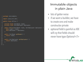Immutable objects 
in plain Java
• lots of getter noise
• if we want a builder, we have
to create one and make
constructor private
• optional ﬁeld is painful as IDE
will cry that ﬁelds should
never have type Optional<T>
1 package com.example;
2
3 import java.util.Set;
4
5 public class Office {
6
7 private final Set<Room> rooms;
8 private final Set<Employee> employees;
9
10 public Office(Set<Room> rooms, Set<Employee> employees) {
11 this.rooms = rooms;
12 this.employees = employees;
13 }
14
15 public Set<Room> getRooms() {
16 return rooms;
17 }
18
19 public Set<Employee> getEmployees() {
20 return employees;
21 }
22
23 }
 
