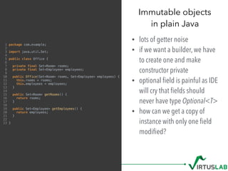 Immutable objects 
in plain Java
• lots of getter noise
• if we want a builder, we have
to create one and make
constructor private
• optional ﬁeld is painful as IDE
will cry that ﬁelds should
never have type Optional<T>
• how can we get a copy of
instance with only one ﬁeld
modiﬁed?
1 package com.example;
2
3 import java.util.Set;
4
5 public class Office {
6
7 private final Set<Room> rooms;
8 private final Set<Employee> employees;
9
10 public Office(Set<Room> rooms, Set<Employee> employees) {
11 this.rooms = rooms;
12 this.employees = employees;
13 }
14
15 public Set<Room> getRooms() {
16 return rooms;
17 }
18
19 public Set<Employee> getEmployees() {
20 return employees;
21 }
22
23 }
 