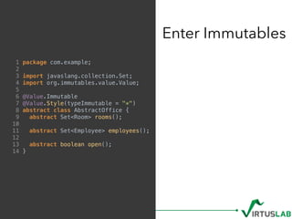 Enter Immutables
1 package com.example;
2
3 import javaslang.collection.Set;
4 import org.immutables.value.Value;
5
6 @Value.Immutable
7 @Value.Style(typeImmutable = "*")
8 abstract class AbstractOffice {
9 abstract Set<Room> rooms();
10
11 abstract Set<Employee> employees();
12
13 abstract boolean open();
14 }
 