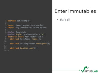 • that's all!
Enter Immutables
1 package com.example;
2
3 import javaslang.collection.Set;
4 import org.immutables.value.Value;
5
6 @Value.Immutable
7 @Value.Style(typeImmutable = "*")
8 abstract class AbstractOffice {
9 abstract Set<Room> rooms();
10
11 abstract Set<Employee> employees();
12
13 abstract boolean open();
14 }
 