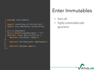 • that's all!
• highly customisable code
generation
Enter Immutables
1 package com.example;
2
3 import javaslang.collection.Set;
4 import org.immutables.value.Value;
5
6 @Value.Immutable
7 @Value.Style(typeImmutable = "*")
8 abstract class AbstractOffice {
9 abstract Set<Room> rooms();
10
11 abstract Set<Employee> employees();
12
13 abstract boolean open();
14 }
 