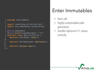 • that's all!
• highly customisable code
generation
• handles Optional<T> values
correctly
Enter Immutables
1 package com.example;
2
3 import javaslang.collection.Set;
4 import org.immutables.value.Value;
5
6 @Value.Immutable
7 @Value.Style(typeImmutable = "*")
8 abstract class AbstractOffice {
9 abstract Set<Room> rooms();
10
11 abstract Set<Employee> employees();
12
13 abstract boolean open();
14 }
 