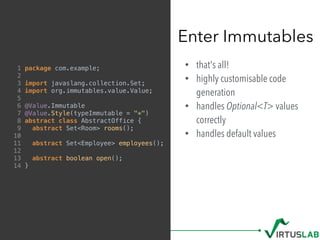 • that's all!
• highly customisable code
generation
• handles Optional<T> values
correctly
• handles default values
Enter Immutables
1 package com.example;
2
3 import javaslang.collection.Set;
4 import org.immutables.value.Value;
5
6 @Value.Immutable
7 @Value.Style(typeImmutable = "*")
8 abstract class AbstractOffice {
9 abstract Set<Room> rooms();
10
11 abstract Set<Employee> employees();
12
13 abstract boolean open();
14 }
 