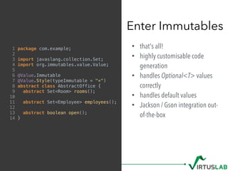• that's all!
• highly customisable code
generation
• handles Optional<T> values
correctly
• handles default values
• Jackson / Gson integration out-
of-the-box
Enter Immutables
1 package com.example;
2
3 import javaslang.collection.Set;
4 import org.immutables.value.Value;
5
6 @Value.Immutable
7 @Value.Style(typeImmutable = "*")
8 abstract class AbstractOffice {
9 abstract Set<Room> rooms();
10
11 abstract Set<Employee> employees();
12
13 abstract boolean open();
14 }
 