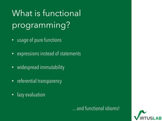 What is functional
programming?
• usage of pure functions
• expressions instead of statements
• widespread immutability
• ...