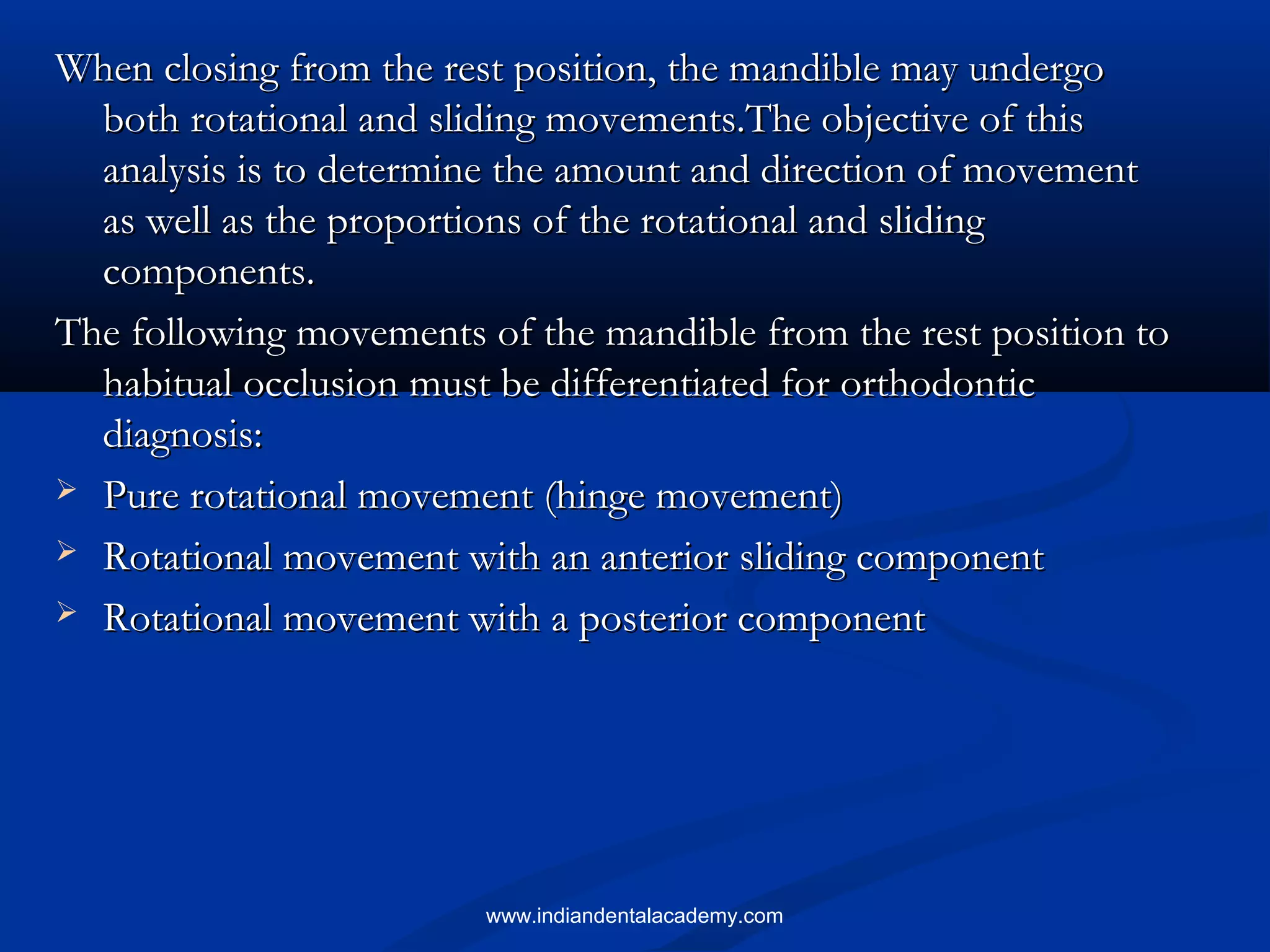 When closing from the rest position, the mandible may undergoWhen closing from the rest position, the mandible may undergo
both rotational and sliding movements.The objective of thisboth rotational and sliding movements.The objective of this
analysis is to determine the amount and direction of movementanalysis is to determine the amount and direction of movement
as well as the proportions of the rotational and slidingas well as the proportions of the rotational and sliding
components.components.
The following movements of the mandible from the rest position toThe following movements of the mandible from the rest position to
habitual occlusion must be differentiated for orthodontichabitual occlusion must be differentiated for orthodontic
diagnosis:diagnosis:
 Pure rotational movement (hinge movement)Pure rotational movement (hinge movement)
 Rotational movement with an anterior sliding componentRotational movement with an anterior sliding component
 Rotational movement with a posterior componentRotational movement with a posterior component
www.indiandentalacademy.com
 