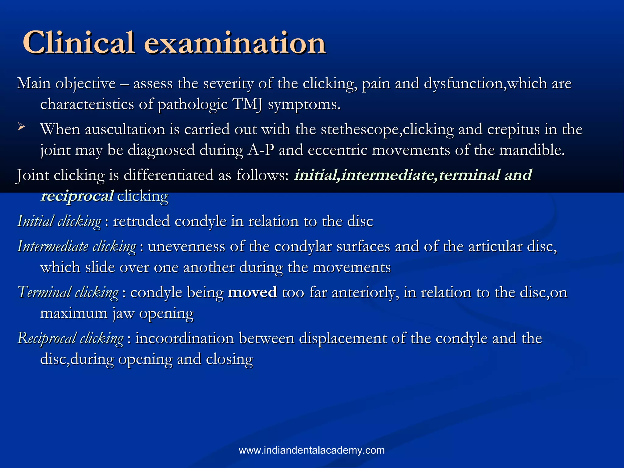 Clinical examinationClinical examination
Main objective – assess the severity of the clicking, pain and dysfunction,which areMain objective – assess the severity of the clicking, pain and dysfunction,which are
characteristics of pathologic TMJ symptoms.characteristics of pathologic TMJ symptoms.
 When auscultation is carried out with the stethescope,clicking and crepitus in theWhen auscultation is carried out with the stethescope,clicking and crepitus in the
joint may be diagnosed during A-P and eccentric movements of the mandible.joint may be diagnosed during A-P and eccentric movements of the mandible.
Joint clicking is differentiated as follows:Joint clicking is differentiated as follows: initial,intermediate,terminal andinitial,intermediate,terminal and
reciprocalreciprocal clickingclicking
Initial clickingInitial clicking : retruded condyle in relation to the disc: retruded condyle in relation to the disc
Intermediate clickingIntermediate clicking : unevenness of the condylar surfaces and of the articular disc,: unevenness of the condylar surfaces and of the articular disc,
which slide over one another during the movementswhich slide over one another during the movements
Terminal clickingTerminal clicking : condyle being: condyle being movedmoved too far anteriorly, in relation to the disc,ontoo far anteriorly, in relation to the disc,on
maximum jaw openingmaximum jaw opening
Reciprocal clickingReciprocal clicking : incoordination between displacement of the condyle and the: incoordination between displacement of the condyle and the
disc,during opening and closingdisc,during opening and closing
www.indiandentalacademy.com
 