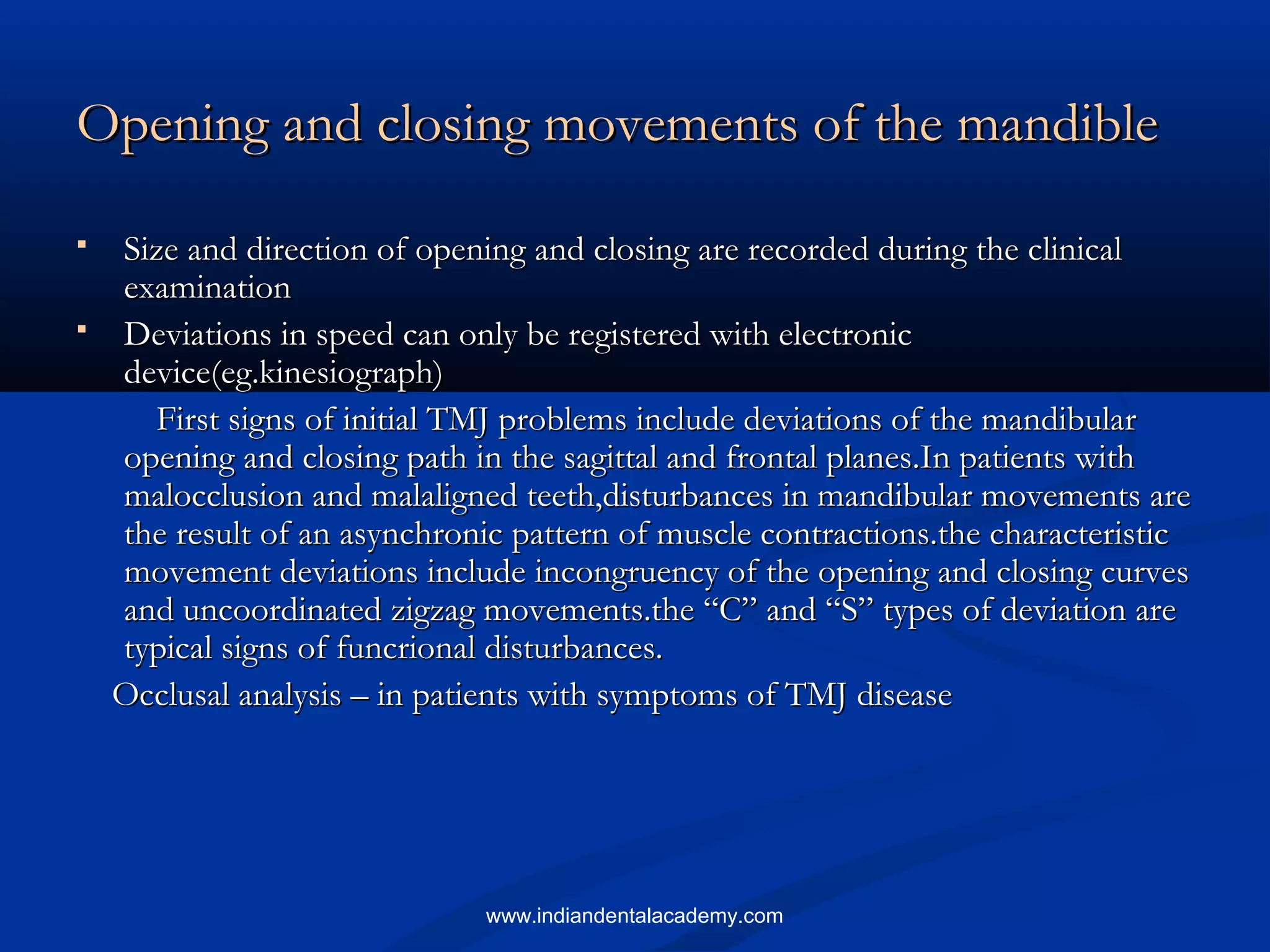 Opening and closing movements of the mandibleOpening and closing movements of the mandible
 Size and direction of opening and closing are recorded during the clinicalSize and direction of opening and closing are recorded during the clinical
examinationexamination
 Deviations in speed can only be registered with electronicDeviations in speed can only be registered with electronic
device(eg.kinesiograph)device(eg.kinesiograph)
First signs of initial TMJ problems include deviations of the mandibularFirst signs of initial TMJ problems include deviations of the mandibular
opening and closing path in the sagittal and frontal planes.In patients withopening and closing path in the sagittal and frontal planes.In patients with
malocclusion and malaligned teeth,disturbances in mandibular movements aremalocclusion and malaligned teeth,disturbances in mandibular movements are
the result of an asynchronic pattern of muscle contractions.the characteristicthe result of an asynchronic pattern of muscle contractions.the characteristic
movement deviations include incongruency of the opening and closing curvesmovement deviations include incongruency of the opening and closing curves
and uncoordinated zigzag movements.the “C” and “S” types of deviation areand uncoordinated zigzag movements.the “C” and “S” types of deviation are
typical signs of funcrional disturbances.typical signs of funcrional disturbances.
Occlusal analysis – in patients with symptoms of TMJ diseaseOcclusal analysis – in patients with symptoms of TMJ disease
www.indiandentalacademy.com
 