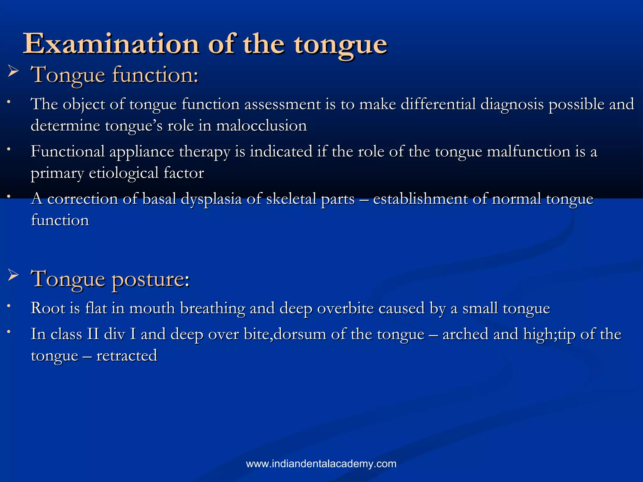 Examination of the tongueExamination of the tongue
 Tongue function:Tongue function:
• The object of tongue function assessment is to make differential diagnosis possible andThe object of tongue function assessment is to make differential diagnosis possible and
determine tongue’s role in malocclusiondetermine tongue’s role in malocclusion
• Functional appliance therapy is indicated if the role of the tongue malfunction is aFunctional appliance therapy is indicated if the role of the tongue malfunction is a
primary etiological factorprimary etiological factor
• A correction of basal dysplasia of skeletal parts – establishment of normal tongueA correction of basal dysplasia of skeletal parts – establishment of normal tongue
functionfunction
 Tongue postureTongue posture::
• Root is flat in mouth breathing and deep overbite caused by a small tongueRoot is flat in mouth breathing and deep overbite caused by a small tongue
• In class II div I and deep over bite,dorsum of the tongue – arched and high;tip of theIn class II div I and deep over bite,dorsum of the tongue – arched and high;tip of the
tongue – retractedtongue – retracted
www.indiandentalacademy.com
 