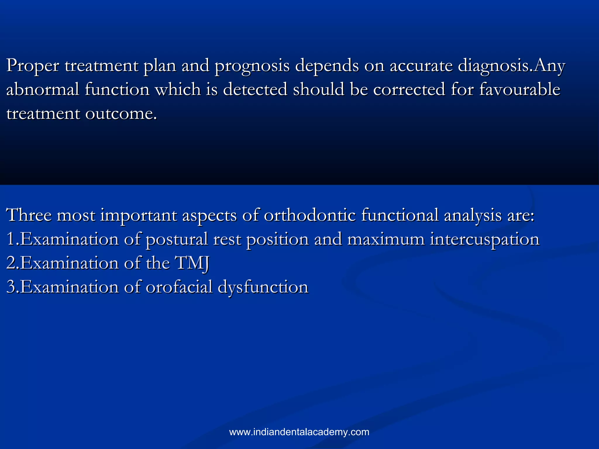 Proper treatment plan and prognosis depends on accurate diagnosis.AnyProper treatment plan and prognosis depends on accurate diagnosis.Any
abnormal function which is detected should be corrected for favourableabnormal function which is detected should be corrected for favourable
treatment outcome.treatment outcome.
Three most important aspects of orthodontic functional analysis are:Three most important aspects of orthodontic functional analysis are:
1.Examination of postural rest position and maximum intercuspation1.Examination of postural rest position and maximum intercuspation
2.Examination of the TMJ2.Examination of the TMJ
3.Examination of orofacial dysfunction3.Examination of orofacial dysfunction
www.indiandentalacademy.com
 