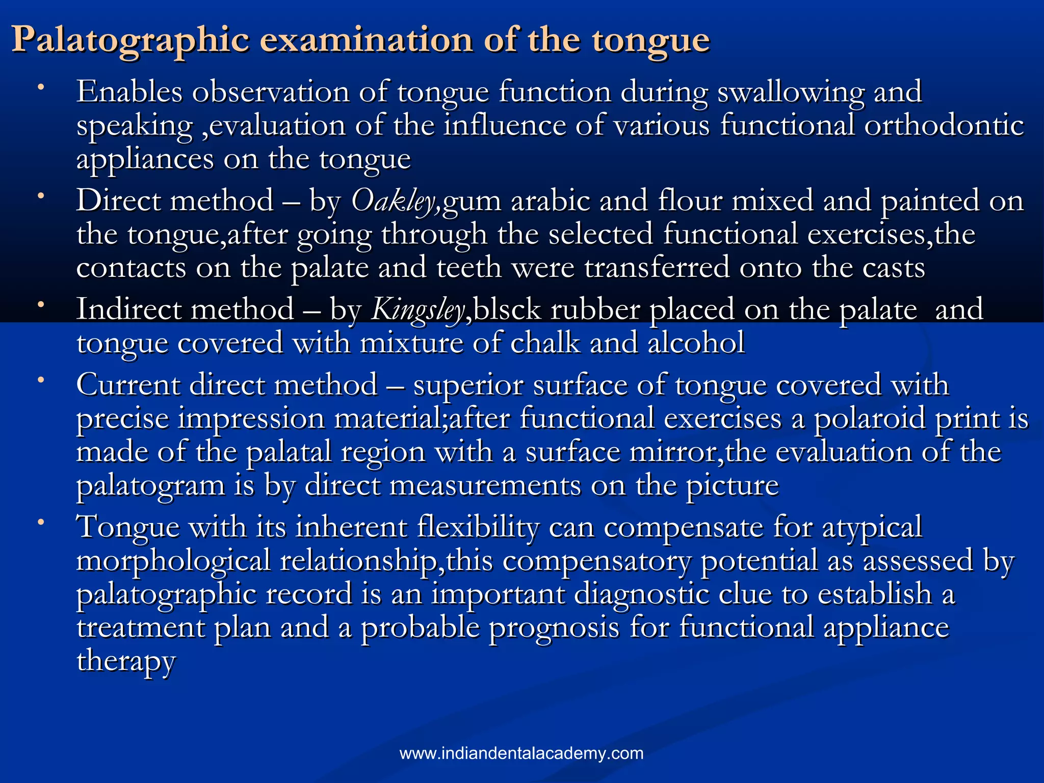 Palatographic examination of the tonguePalatographic examination of the tongue
• Enables observation of tongue function during swallowing andEnables observation of tongue function during swallowing and
speaking ,evaluation of the influence of various functional orthodonticspeaking ,evaluation of the influence of various functional orthodontic
appliances on the tongueappliances on the tongue
• Direct method – byDirect method – by Oakley,Oakley,gum arabic and flour mixed and painted ongum arabic and flour mixed and painted on
the tongue,after going through the selected functional exercises,thethe tongue,after going through the selected functional exercises,the
contacts on the palate and teeth were transferred onto the castscontacts on the palate and teeth were transferred onto the casts
• Indirect method – byIndirect method – by KingsleyKingsley,blsck rubber placed on the palate and,blsck rubber placed on the palate and
tongue covered with mixture of chalk and alcoholtongue covered with mixture of chalk and alcohol
• Current direct method – superior surface of tongue covered withCurrent direct method – superior surface of tongue covered with
precise impression material;after functional exercises a polaroid print isprecise impression material;after functional exercises a polaroid print is
made of the palatal region with a surface mirror,the evaluation of themade of the palatal region with a surface mirror,the evaluation of the
palatogram is by direct measurements on the picturepalatogram is by direct measurements on the picture
• Tongue with its inherent flexibility can compensate for atypicalTongue with its inherent flexibility can compensate for atypical
morphological relationship,this compensatory potential as assessed bymorphological relationship,this compensatory potential as assessed by
palatographic record is an important diagnostic clue to establish apalatographic record is an important diagnostic clue to establish a
treatment plan and a probable prognosis for functional appliancetreatment plan and a probable prognosis for functional appliance
therapytherapy
www.indiandentalacademy.com
 