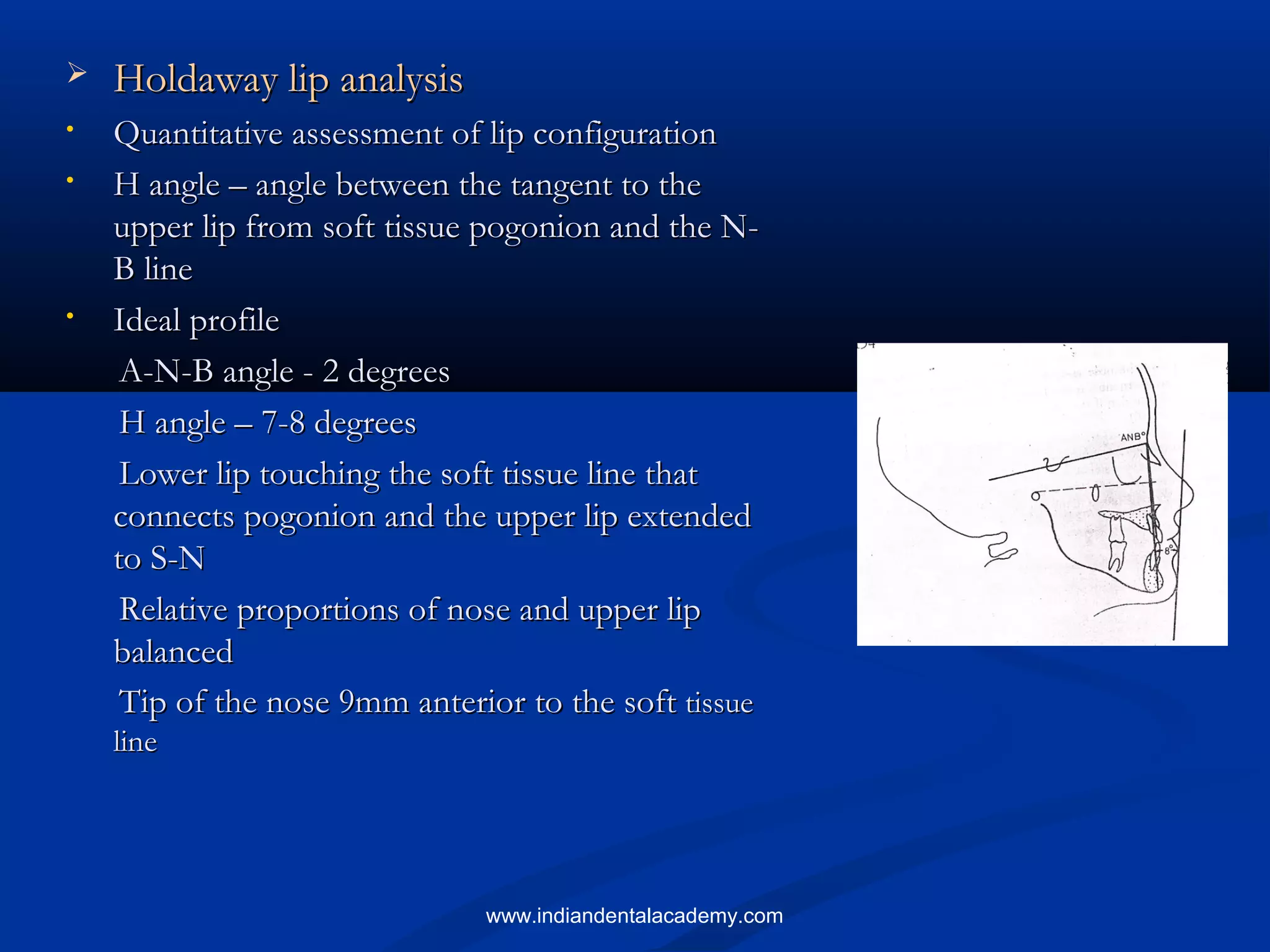  Holdaway lip analysisHoldaway lip analysis
• Quantitative assessment of lip configurationQuantitative assessment of lip configuration
• H angle – angle between the tangent to theH angle – angle between the tangent to the
upper lip from soft tissue pogonion and the N-upper lip from soft tissue pogonion and the N-
B lineB line
• Ideal profileIdeal profile
A-N-B angle - 2 degreesA-N-B angle - 2 degrees
H angle – 7-8 degreesH angle – 7-8 degrees
Lower lip touching the soft tissue line thatLower lip touching the soft tissue line that
connects pogonion and the upper lip extendedconnects pogonion and the upper lip extended
to S-Nto S-N
Relative proportions of nose and upper lipRelative proportions of nose and upper lip
balancedbalanced
Tip of the nose 9mm anterior to the softTip of the nose 9mm anterior to the soft tissuetissue
lineline
www.indiandentalacademy.com
 