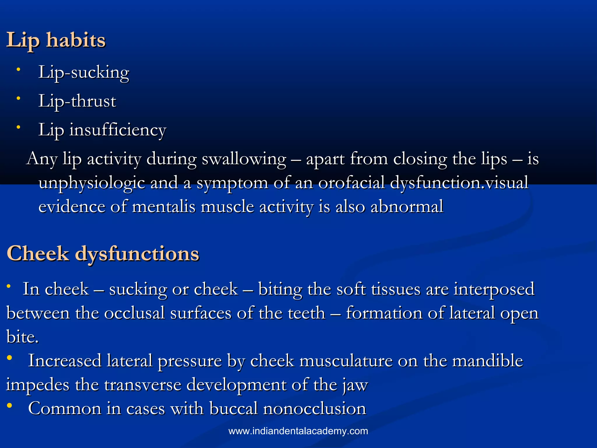 Lip habitsLip habits
• Lip-suckingLip-sucking
• Lip-thrustLip-thrust
• Lip insufficiencyLip insufficiency
Any lip activity during swallowing – apart from closing the lips – isAny lip activity during swallowing – apart from closing the lips – is
unphysiologic and a symptom of an orofacial dysfunction.visualunphysiologic and a symptom of an orofacial dysfunction.visual
evidence of mentalis muscle activity is also abnormalevidence of mentalis muscle activity is also abnormal
Cheek dysfunctionsCheek dysfunctions
• In cheek – sucking or cheek – biting the soft tissues are interposedIn cheek – sucking or cheek – biting the soft tissues are interposed
between the occlusal surfaces of the teeth – formation of lateral openbetween the occlusal surfaces of the teeth – formation of lateral open
bite.bite.
• Increased lateral pressure by cheek musculature on the mandibleIncreased lateral pressure by cheek musculature on the mandible
impedes the transverse development of the jawimpedes the transverse development of the jaw
• Common in cases with buccal nonocclusionCommon in cases with buccal nonocclusion
www.indiandentalacademy.com
 
