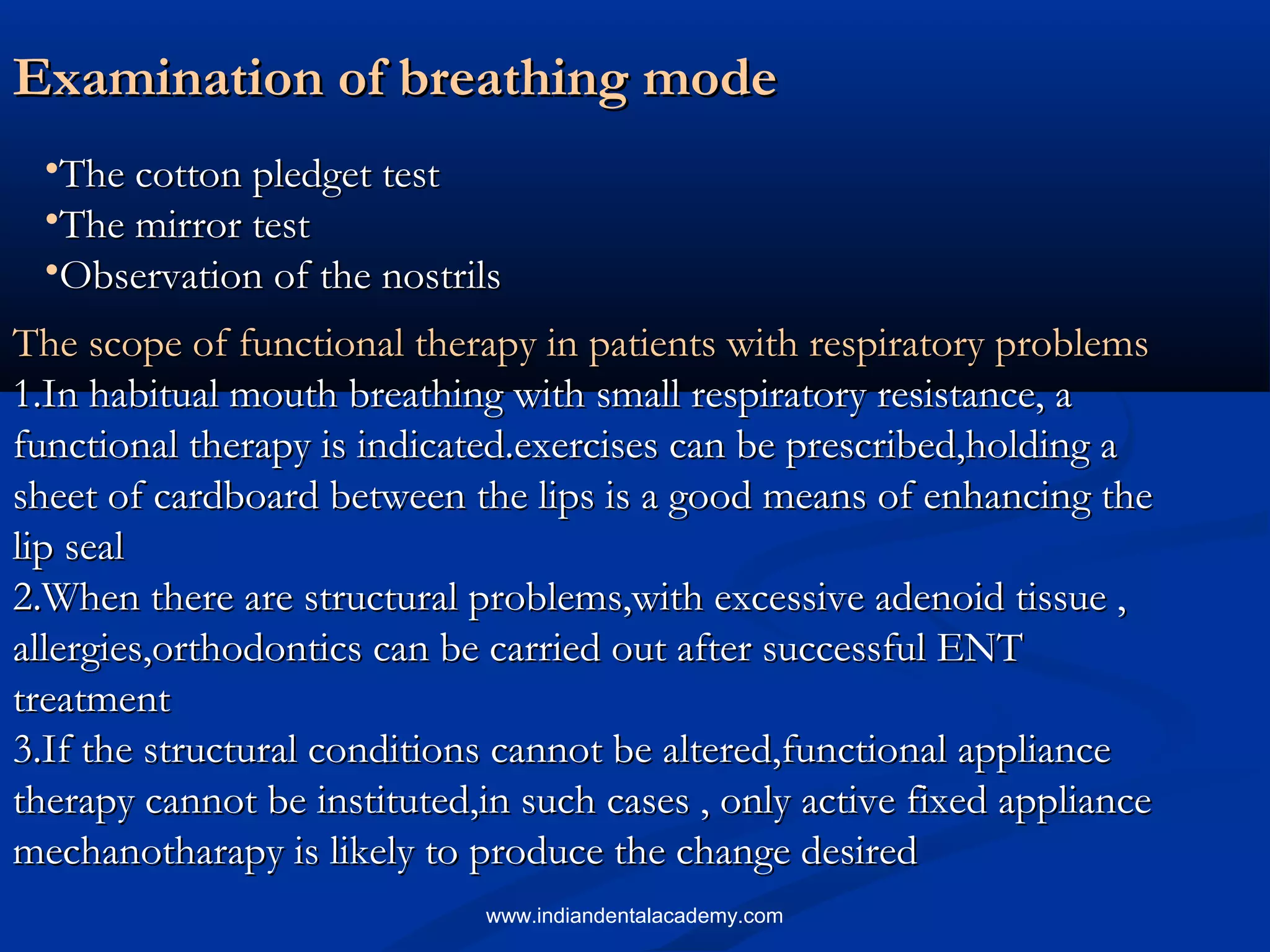 Examination of breathing modeExamination of breathing mode
•The cotton pledget testThe cotton pledget test
•The mirror testThe mirror test
•Observation of the nostrilsObservation of the nostrils
The scope of functional therapy in patients with respiratory problemsThe scope of functional therapy in patients with respiratory problems
1.In habitual mouth breathing with small respiratory resistance, a1.In habitual mouth breathing with small respiratory resistance, a
functional therapy is indicated.exercises can be prescribed,holding afunctional therapy is indicated.exercises can be prescribed,holding a
sheet of cardboard between the lips is a good means of enhancing thesheet of cardboard between the lips is a good means of enhancing the
lip seallip seal
2.When there are structural problems,with excessive adenoid tissue ,2.When there are structural problems,with excessive adenoid tissue ,
allergies,orthodontics can be carried out after successful ENTallergies,orthodontics can be carried out after successful ENT
treatmenttreatment
3.If the structural conditions cannot be altered,functional appliance3.If the structural conditions cannot be altered,functional appliance
therapy cannot be instituted,in such cases , only active fixed appliancetherapy cannot be instituted,in such cases , only active fixed appliance
mechanotharapy is likely to produce the change desiredmechanotharapy is likely to produce the change desired
www.indiandentalacademy.com
 