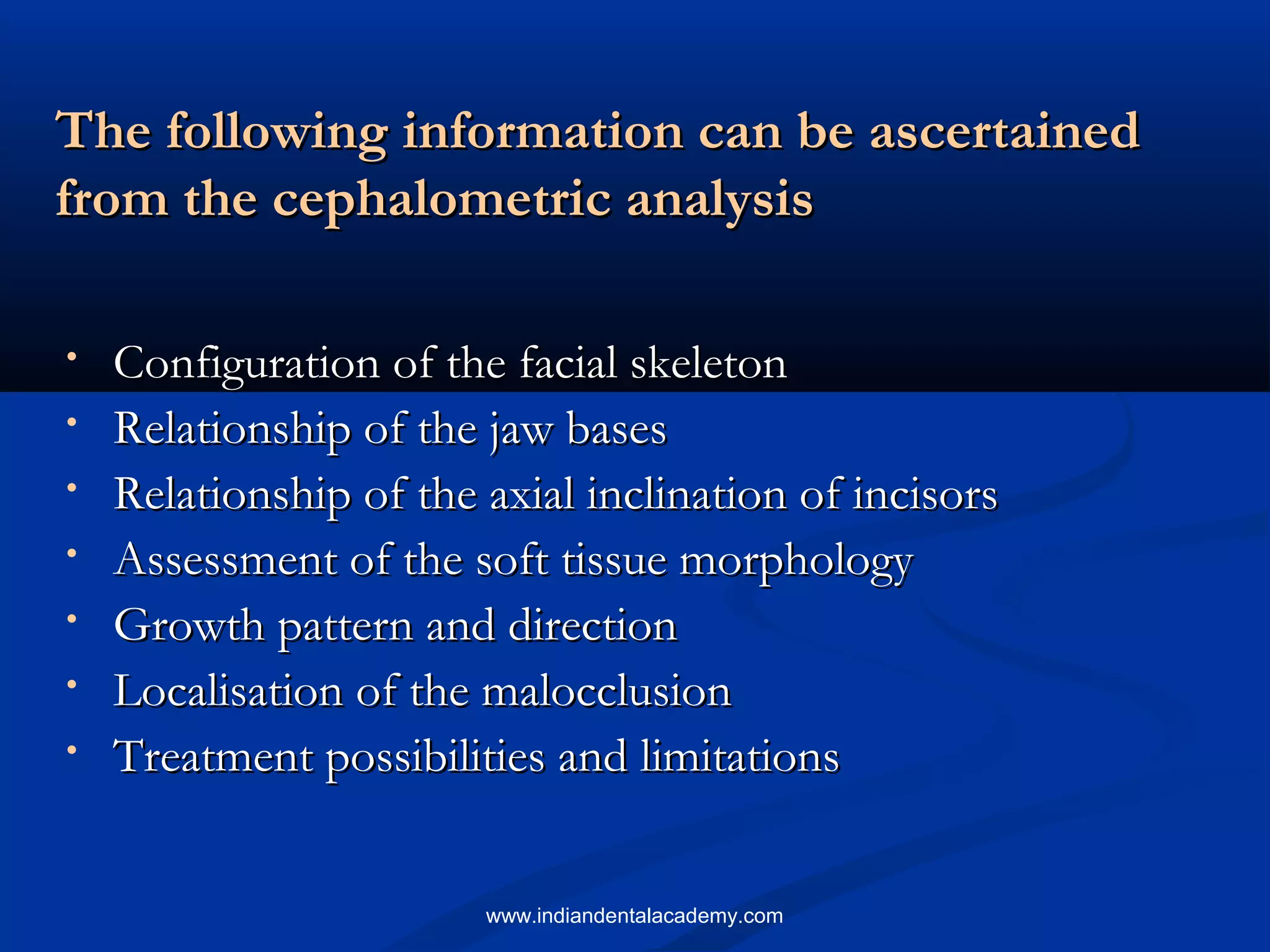 The following information can be ascertainedThe following information can be ascertained
from the cephalometric analysisfrom the cephalometric analysis
• Configuration of the facial skeletonConfiguration of the facial skeleton
• Relationship of the jaw basesRelationship of the jaw bases
• Relationship of the axial inclination of incisorsRelationship of the axial inclination of incisors
• Assessment of the soft tissue morphologyAssessment of the soft tissue morphology
• Growth pattern and directionGrowth pattern and direction
• Localisation of the malocclusionLocalisation of the malocclusion
• Treatment possibilities and limitationsTreatment possibilities and limitations
www.indiandentalacademy.com
 