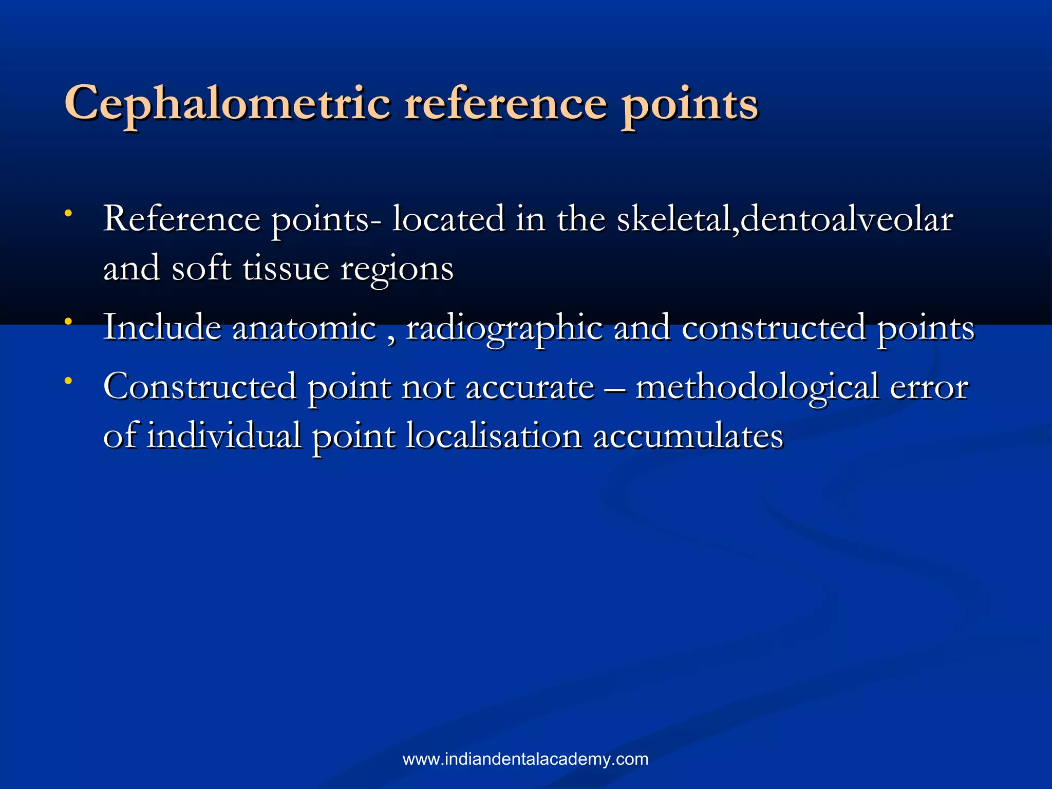Cephalometric reference pointsCephalometric reference points
• Reference points- located in the skeletal,dentoalveolarReference points- located in the skeletal,dentoalveolar
and soft tissue regionsand soft tissue regions
• Include anatomic , radiographic and constructed pointsInclude anatomic , radiographic and constructed points
• Constructed point not accurate – methodological errorConstructed point not accurate – methodological error
of individual point localisation accumulatesof individual point localisation accumulates
www.indiandentalacademy.com
 