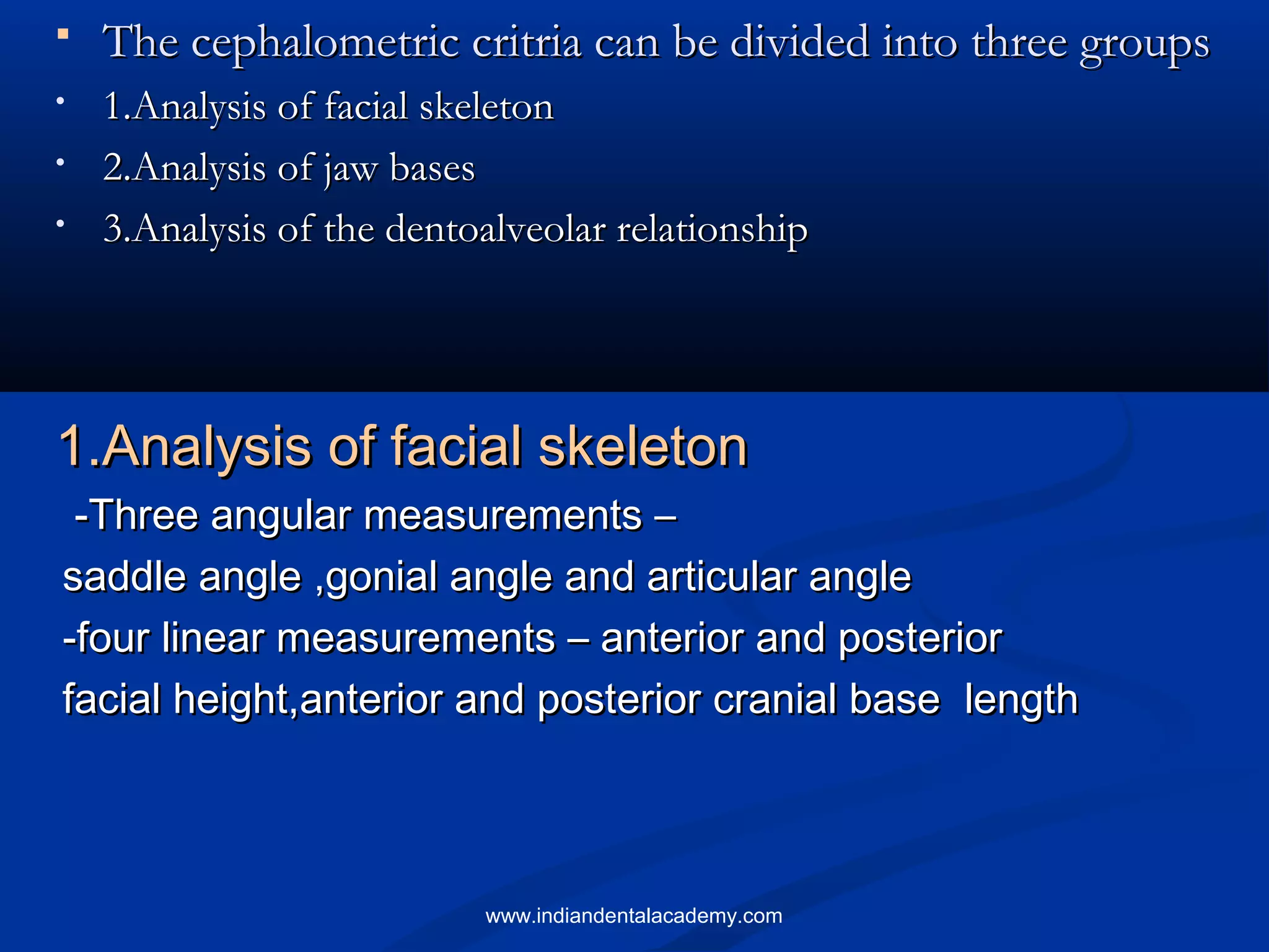  The cephalometric critria can be divided into three groupsThe cephalometric critria can be divided into three groups
• 1.Analysis of facial skeleton1.Analysis of facial skeleton
• 2.Analysis of jaw bases2.Analysis of jaw bases
• 3.Analysis of the dentoalveolar relationship3.Analysis of the dentoalveolar relationship
1.Analysis of facial skeleton1.Analysis of facial skeleton
-Three angular measurements –-Three angular measurements –
saddle angle ,gonial angle and articular anglesaddle angle ,gonial angle and articular angle
-four linear measurements – anterior and posterior-four linear measurements – anterior and posterior
facial height,anterior and posterior cranial base lengthfacial height,anterior and posterior cranial base length
www.indiandentalacademy.com
 