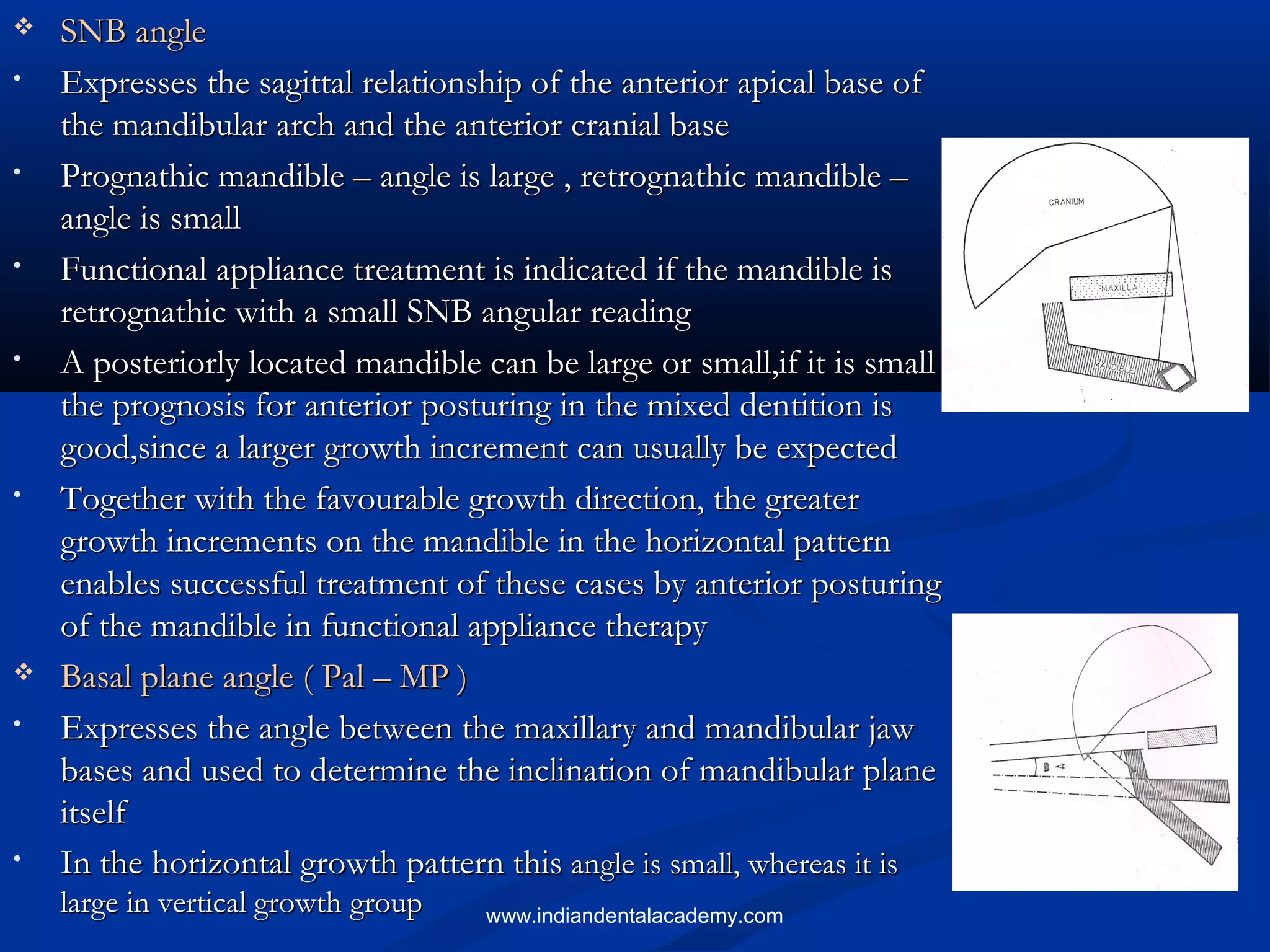  SNB angleSNB angle
• Expresses the sagittal relationship of the anterior apical base ofExpresses the sagittal relationship of the anterior apical base of
the mandibular arch and the anterior cranial basethe mandibular arch and the anterior cranial base
• Prognathic mandible – angle is large , retrognathic mandible –Prognathic mandible – angle is large , retrognathic mandible –
angle is smallangle is small
• Functional appliance treatment is indicated if the mandible isFunctional appliance treatment is indicated if the mandible is
retrognathic with a small SNB angular readingretrognathic with a small SNB angular reading
• A posteriorly located mandible can be large or small,if it is smallA posteriorly located mandible can be large or small,if it is small
the prognosis for anterior posturing in the mixed dentition isthe prognosis for anterior posturing in the mixed dentition is
good,since a larger growth increment can usually be expectedgood,since a larger growth increment can usually be expected
• Together with the favourable growth direction, the greaterTogether with the favourable growth direction, the greater
growth increments on the mandible in the horizontal patterngrowth increments on the mandible in the horizontal pattern
enables successful treatment of these cases by anterior posturingenables successful treatment of these cases by anterior posturing
of the mandible in functional appliance therapyof the mandible in functional appliance therapy
 Basal plane angle ( Pal – MP )Basal plane angle ( Pal – MP )
• Expresses the angle between the maxillary and mandibular jawExpresses the angle between the maxillary and mandibular jaw
bases and used to determine the inclination of mandibular planebases and used to determine the inclination of mandibular plane
itselfitself
• In the horizontal growth pattern thisIn the horizontal growth pattern this angle is small, whereas it isangle is small, whereas it is
large in vertical growth grouplarge in vertical growth group www.indiandentalacademy.com
 