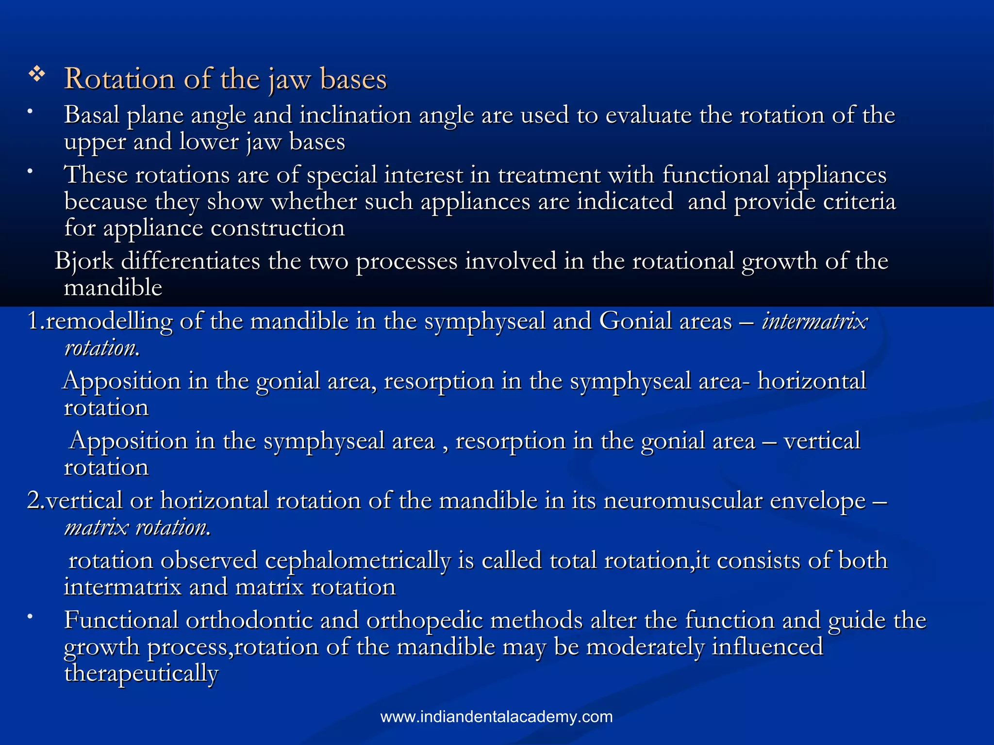  Rotation of the jaw basesRotation of the jaw bases
• Basal plane angle and inclination angle are used to evaluate the rotation of theBasal plane angle and inclination angle are used to evaluate the rotation of the
upper and lower jaw basesupper and lower jaw bases
• These rotations are of special interest in treatment with functional appliancesThese rotations are of special interest in treatment with functional appliances
because they show whether such appliances are indicated and provide criteriabecause they show whether such appliances are indicated and provide criteria
for appliance constructionfor appliance construction
Bjork differentiates the two processes involved in the rotational growth of theBjork differentiates the two processes involved in the rotational growth of the
mandiblemandible
1.remodelling of the mandible in the symphyseal and Gonial areas –1.remodelling of the mandible in the symphyseal and Gonial areas – intermatrixintermatrix
rotation.rotation.
Apposition in the gonial area, resorption in the symphyseal area- horizontalApposition in the gonial area, resorption in the symphyseal area- horizontal
rotationrotation
Apposition in the symphyseal area , resorption in the gonial area – verticalApposition in the symphyseal area , resorption in the gonial area – vertical
rotationrotation
2.vertical or horizontal rotation of the mandible in its neuromuscular envelope –2.vertical or horizontal rotation of the mandible in its neuromuscular envelope –
matrix rotation.matrix rotation.
rotation observed cephalometrically is called total rotation,it consists of bothrotation observed cephalometrically is called total rotation,it consists of both
intermatrix and matrix rotationintermatrix and matrix rotation
• Functional orthodontic and orthopedic methods alter the function and guide theFunctional orthodontic and orthopedic methods alter the function and guide the
growth process,rotation of the mandible may be moderately influencedgrowth process,rotation of the mandible may be moderately influenced
therapeuticallytherapeutically
www.indiandentalacademy.com
 