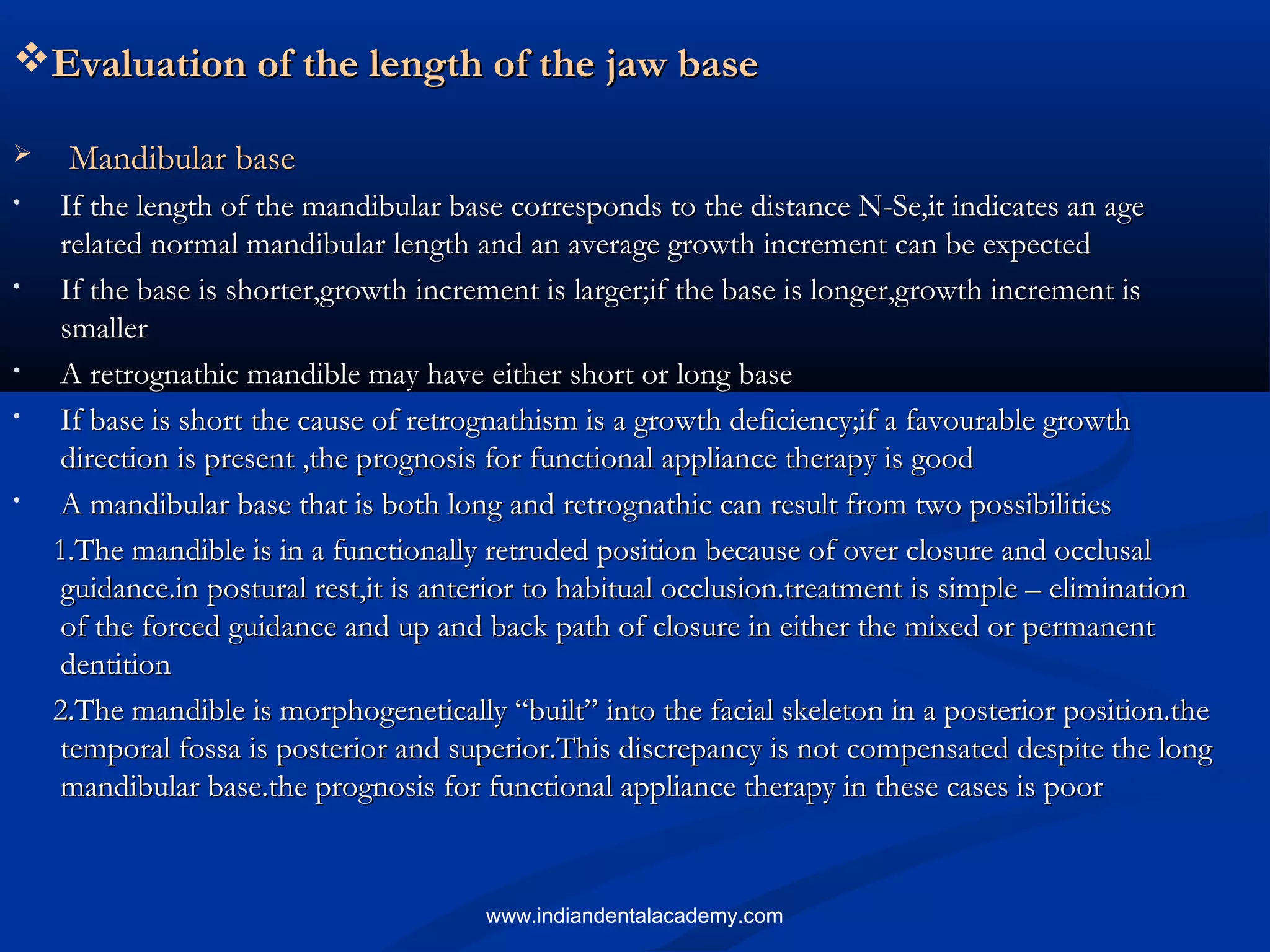 Evaluation of the length of the jaw baseEvaluation of the length of the jaw base
 Mandibular baseMandibular base
• If the length of the mandibular base corresponds to the distance N-Se,it indicates an ageIf the length of the mandibular base corresponds to the distance N-Se,it indicates an age
related normal mandibular length and an average growth increment can be expectedrelated normal mandibular length and an average growth increment can be expected
• If the base is shorter,growth increment is larger;if the base is longer,growth increment isIf the base is shorter,growth increment is larger;if the base is longer,growth increment is
smallersmaller
• A retrognathic mandible may have either short or long baseA retrognathic mandible may have either short or long base
• If base is short the cause of retrognathism is a growth deficiency;if a favourable growthIf base is short the cause of retrognathism is a growth deficiency;if a favourable growth
direction is present ,the prognosis for functional appliance therapy is gooddirection is present ,the prognosis for functional appliance therapy is good
• A mandibular base that is both long and retrognathic can result from two possibilitiesA mandibular base that is both long and retrognathic can result from two possibilities
11.The mandible is in a functionally retruded position because of over closure and occlusal.The mandible is in a functionally retruded position because of over closure and occlusal
guidance.in postural rest,it is anterior to habitual occlusion.treatment is simple – eliminationguidance.in postural rest,it is anterior to habitual occlusion.treatment is simple – elimination
of the forced guidance and up and back path of closure in either the mixed or permanentof the forced guidance and up and back path of closure in either the mixed or permanent
dentitiondentition
22.The mandible is morphogenetically “built” into the facial skeleton in a posterior position.the.The mandible is morphogenetically “built” into the facial skeleton in a posterior position.the
temporal fossa is posterior and superior.This discrepancy is not compensated despite the longtemporal fossa is posterior and superior.This discrepancy is not compensated despite the long
mandibular base.the prognosis for functional appliance therapy in these cases is poormandibular base.the prognosis for functional appliance therapy in these cases is poor
www.indiandentalacademy.com
 