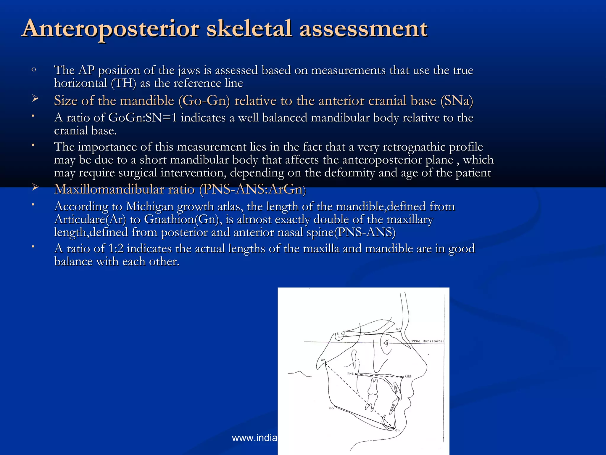 Anteroposterior skeletal assessmentAnteroposterior skeletal assessment
o The AP position of the jaws is assessed based on measurements that use the trueThe AP position of the jaws is assessed based on measurements that use the true
horizontal (TH) as the reference linehorizontal (TH) as the reference line
 Size of the mandible (Go-Gn) relative to the anterior cranial base (SNa)Size of the mandible (Go-Gn) relative to the anterior cranial base (SNa)
• A ratio of GoGn:SN=1 indicates a well balanced mandibular body relative to theA ratio of GoGn:SN=1 indicates a well balanced mandibular body relative to the
cranial base.cranial base.
• The importance of this measurement lies in the fact that a very retrognathic profileThe importance of this measurement lies in the fact that a very retrognathic profile
may be due to a short mandibular body that affects the anteroposterior plane , whichmay be due to a short mandibular body that affects the anteroposterior plane , which
may require surgical intervention, depending on the deformity and age of the patientmay require surgical intervention, depending on the deformity and age of the patient
 Maxillomandibular ratio (PNS-ANS:ArGnMaxillomandibular ratio (PNS-ANS:ArGn))
• According to Michigan growth atlas, the length of the mandible,defined fromAccording to Michigan growth atlas, the length of the mandible,defined from
Articulare(Ar) to Gnathion(Gn), is almost exactly double of the maxillaryArticulare(Ar) to Gnathion(Gn), is almost exactly double of the maxillary
length,defined from posterior and anterior nasal spine(PNS-ANS)length,defined from posterior and anterior nasal spine(PNS-ANS)
• A ratio of 1:2 indicates the actual lengths of the maxilla and mandible are in goodA ratio of 1:2 indicates the actual lengths of the maxilla and mandible are in good
balance with each other.balance with each other.
www.indiandentalacademy.com
 