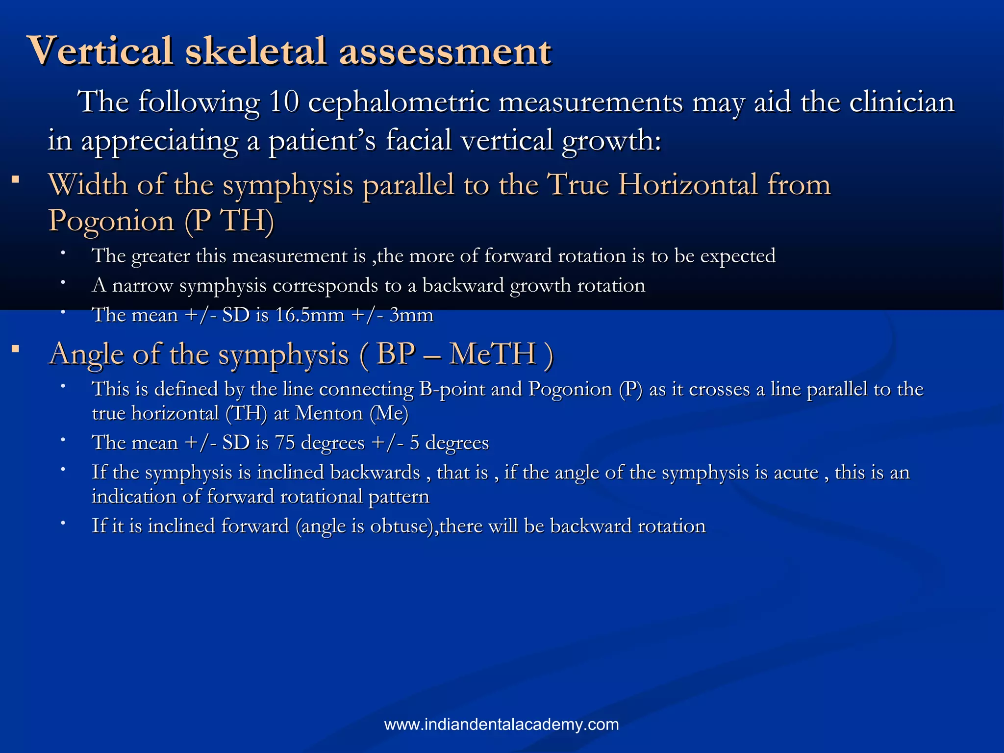 Vertical skeletal assessmentVertical skeletal assessment
The following 10 cephalometric measurements may aid the clinicianThe following 10 cephalometric measurements may aid the clinician
in appreciating a patient’s facial vertical growth:in appreciating a patient’s facial vertical growth:
 Width of the symphysis parallel to the True Horizontal fromWidth of the symphysis parallel to the True Horizontal from
Pogonion (P TH)Pogonion (P TH)
• The greater this measurement is ,the more of forward rotation is to be expectedThe greater this measurement is ,the more of forward rotation is to be expected
• A narrow symphysis corresponds to a backward growth rotationA narrow symphysis corresponds to a backward growth rotation
• The mean +/- SD is 16.5mm +/- 3mmThe mean +/- SD is 16.5mm +/- 3mm
 Angle of the symphysis ( BP – MeTH )Angle of the symphysis ( BP – MeTH )
• This is defined by the line connecting B-point and Pogonion (P) as it crosses a line parallel to theThis is defined by the line connecting B-point and Pogonion (P) as it crosses a line parallel to the
true horizontal (TH) at Menton (Me)true horizontal (TH) at Menton (Me)
• The mean +/- SD is 75 degrees +/- 5 degreesThe mean +/- SD is 75 degrees +/- 5 degrees
• If the symphysis is inclined backwards , that is , if the angle of the symphysis is acute , this is anIf the symphysis is inclined backwards , that is , if the angle of the symphysis is acute , this is an
indication of forward rotational patternindication of forward rotational pattern
• If it is inclined forward (angle is obtuse),there will be backward rotationIf it is inclined forward (angle is obtuse),there will be backward rotation
www.indiandentalacademy.com
 